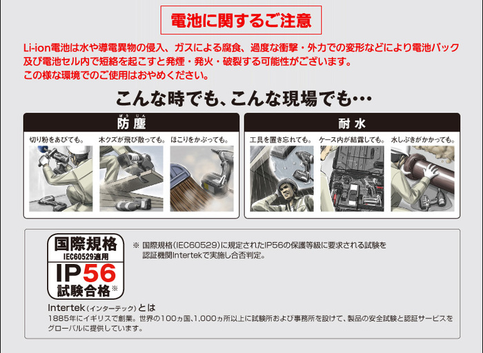 こんな時でも、こんな現場でも・・・防塵　切り粉をあびても。木クズが飛び散っても。ほこりをかぶっても。　耐水　工具を置き忘れても。ケース内が結露しても。水しぶきがかかっても。　国際規格 IEC60529適用 IP56試験合格※ 。※ 国際規格（IEC60529）に規所以上に試験所および事務所を設けて、製品の安全試験と認証サービスをグローバルに提供しています。