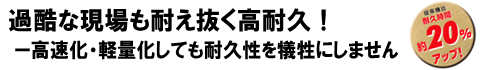 過酷な現場も耐え抜く高耐久!!高速化・軽量化しても耐久性を犠牲にしません。従来機比 耐久時間約20%アップ! 過酷な現場も耐え抜く高耐久!!高速化・軽量化しても耐久性を犠牲にしません。従来機比 耐久時間約20%アップ!